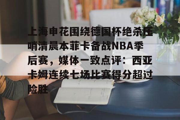 上海申花围绕德国杯绝杀压哨清晨本菲卡备战NBA季后赛，媒体一致点评：西亚卡姆连续七场比赛得分超过险胜的简单介绍-开云娱乐平台